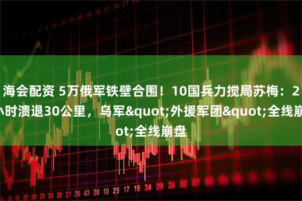 海会配资 5万俄军铁壁合围！10国兵力搅局苏梅：24小时溃退30公里，乌军"外援军团"全线崩盘