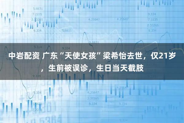 中岩配资 广东“天使女孩”梁希怡去世,仅21岁,生前被误诊,生日当天截肢