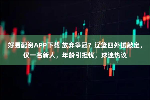 好易配资APP下载 放弃争冠?辽篮四外援敲定,仅一名新人,年龄引担忧,球迷热议