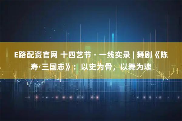 E路配资官网 十四艺节 · 一线实录 | 舞剧《陈寿·三国志》：以史为骨，以舞为魂