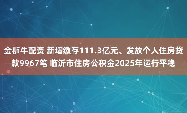 金狮牛配资 新增缴存111.3亿元、发放个人住房贷款9967笔 临沂市住房公积金2025年运行平稳