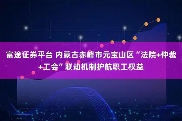 富途证券平台 内蒙古赤峰市元宝山区“法院+仲裁+工会”联动机制护航职工权益
