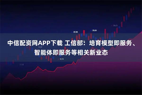 中信配资网APP下载 工信部：培育模型即服务、智能体即服务等相关新业态