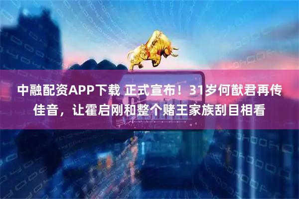 中融配资APP下载 正式宣布！31岁何猷君再传佳音，让霍启刚和整个赌王家族刮目相看
