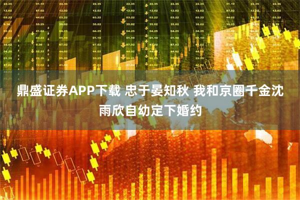 鼎盛证券APP下载 忠于晏知秋 我和京圈千金沈雨欣自幼定下婚约