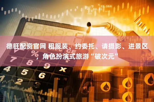 德旺配资官网 租服装、约委托、请摄影、进景区，角色扮演式旅游“破次元”