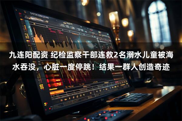 九连阳配资 纪检监察干部连救2名溺水儿童被海水吞没，心脏一度停跳！结果一群人创造奇迹