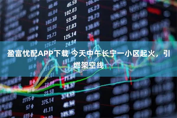盈富忧配APP下载 今天中午长宁一小区起火，引燃架空线
