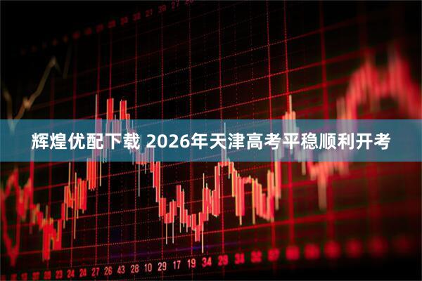 辉煌优配下载 2026年天津高考平稳顺利开考