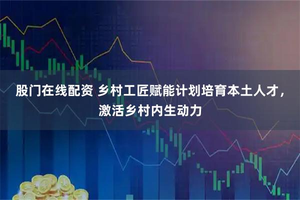 股门在线配资 乡村工匠赋能计划培育本土人才，激活乡村内生动力