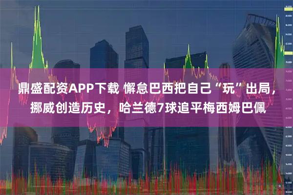 鼎盛配资APP下载 懈怠巴西把自己“玩”出局， 挪威创造历史，哈兰德7球追平梅西姆巴佩
