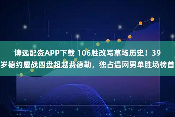 博远配资APP下载 106胜改写草场历史！39岁德约鏖战四盘超越费德勒，独占温网男单胜场榜首