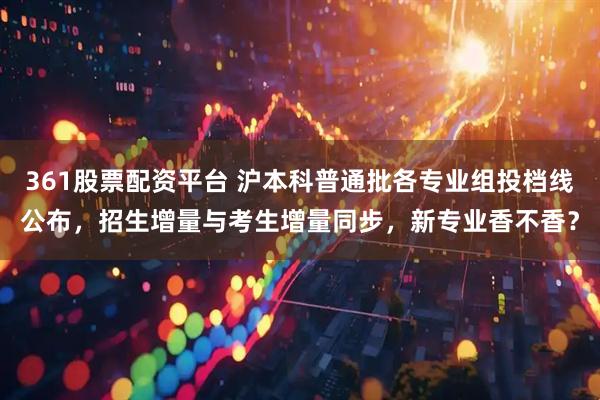 361股票配资平台 沪本科普通批各专业组投档线公布，招生增量与考生增量同步，新专业香不香？