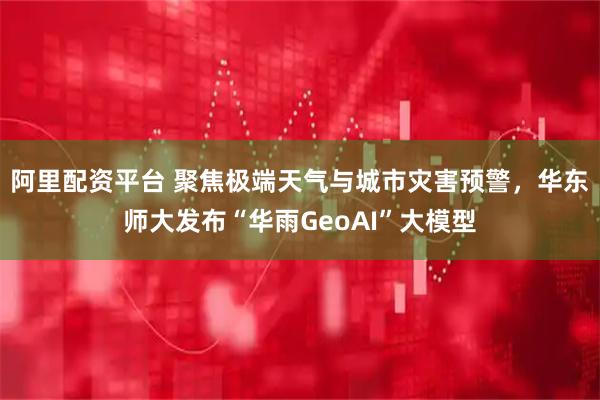 阿里配资平台 聚焦极端天气与城市灾害预警，华东师大发布“华雨GeoAI”大模型