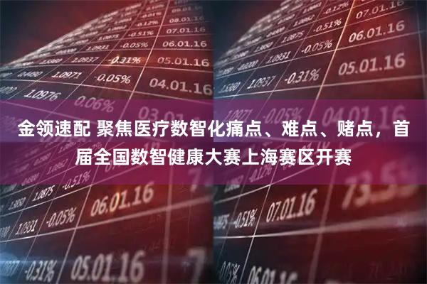 金领速配 聚焦医疗数智化痛点、难点、赌点，首届全国数智健康大赛上海赛区开赛