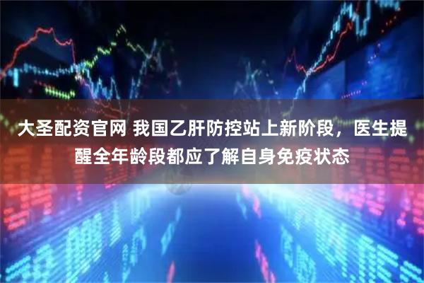 大圣配资官网 我国乙肝防控站上新阶段，医生提醒全年龄段都应了解自身免疫状态