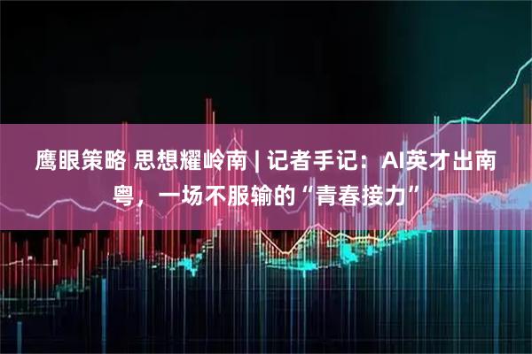 鹰眼策略 思想耀岭南 | 记者手记：AI英才出南粤，一场不服输的“青春接力”