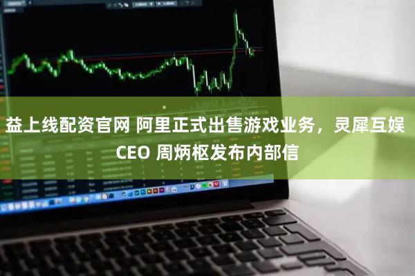 益上线配资官网 阿里正式出售游戏业务，灵犀互娱 CEO 周炳枢发布内部信