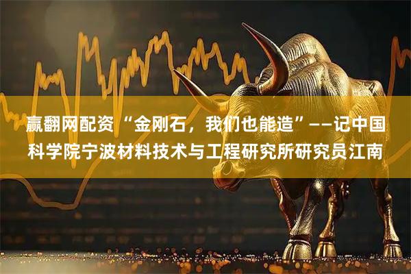 赢翻网配资 “金刚石，我们也能造”——记中国科学院宁波材料技术与工程研究所研究员江南