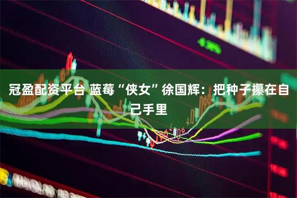 冠盈配资平台 蓝莓“侠女”徐国辉：把种子攥在自己手里