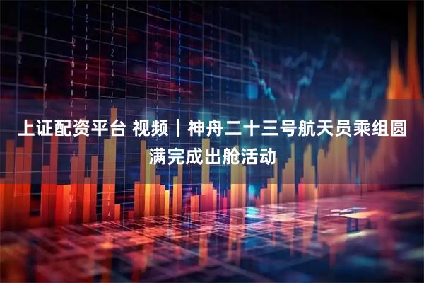 上证配资平台 视频｜神舟二十三号航天员乘组圆满完成出舱活动