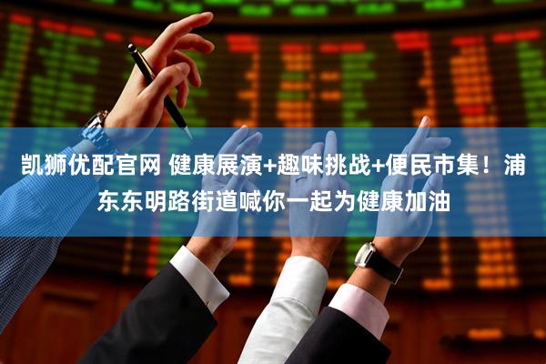 凯狮优配官网 健康展演+趣味挑战+便民市集！浦东东明路街道喊你一起为健康加油
