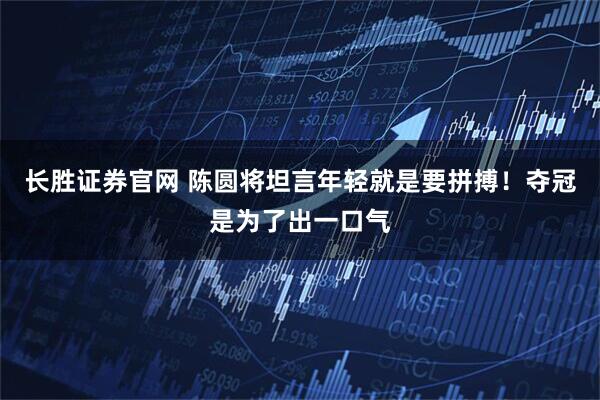 长胜证券官网 陈圆将坦言年轻就是要拼搏！夺冠是为了出一口气